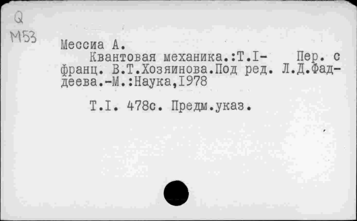 ﻿3
Мессиа А.
Квантовая механика.:Т.1- Пер. с франц. В.Т.Хозяинова.Под ред. Л.Д.Фаддеева.-М. :Наука,1978
Т.1. 478с. Предм.указ.